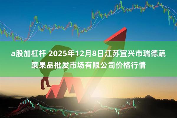 a股加杠杆 2025年12月8日江苏宜兴市瑞德蔬菜果品批发市场有限公司价格行情