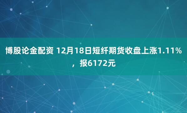 博股论金配资 12月18日短纤期货收盘上涨1.11%，报6172元