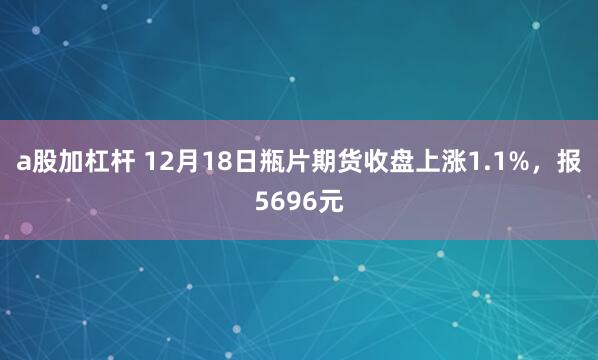 a股加杠杆 12月18日瓶片期货收盘上涨1.1%，报5696元
