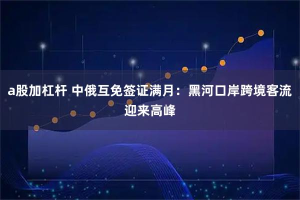 a股加杠杆 中俄互免签证满月：黑河口岸跨境客流迎来高峰