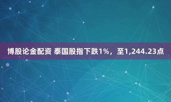 博股论金配资 泰国股指下跌1%，至1,244.23点