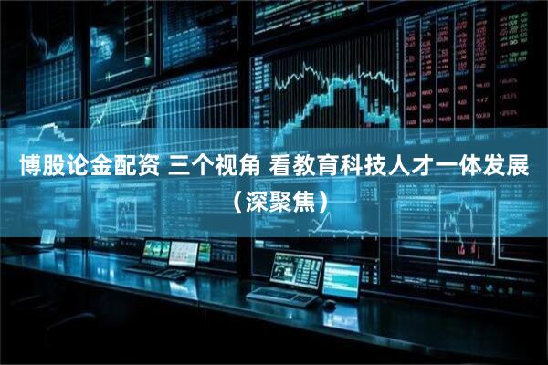 博股论金配资 三个视角 看教育科技人才一体发展（深聚焦）