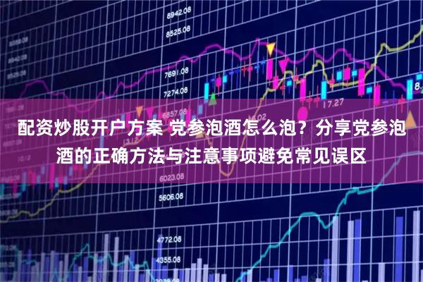 配资炒股开户方案 党参泡酒怎么泡？分享党参泡酒的正确方法与注意事项避免常见误区