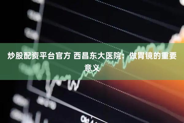 炒股配资平台官方 西昌东大医院：做胃镜的重要意义