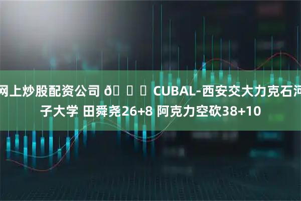 网上炒股配资公司 🏀CUBAL-西安交大力克石河子大学 田舜尧26+8 阿克力空砍38+10