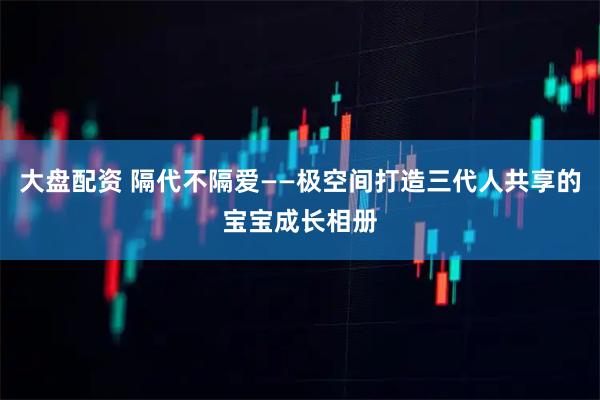 大盘配资 隔代不隔爱——极空间打造三代人共享的宝宝成长相册