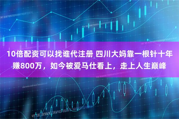 10倍配资可以找谁代注册 四川大妈靠一根针十年赚800万，如今被爱马仕看上，走上人生巅峰