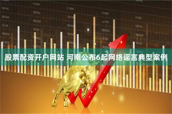 股票配资开户网站 河南公布6起网络谣言典型案例